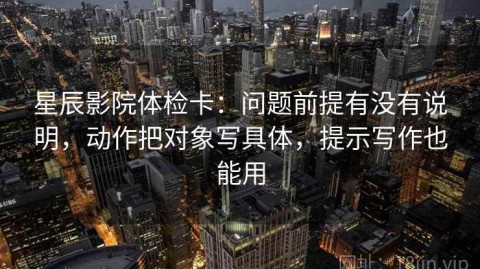 星辰影院体检卡：问题前提有没有说明，动作把对象写具体，提示写作也能用