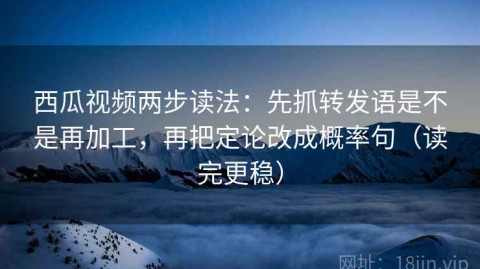 西瓜视频两步读法：先抓转发语是不是再加工，再把定论改成概率句（读完更稳）