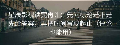 星辰影视读完再评：先问标题是不是先给答案，再把时间写成起止（评论也能用）