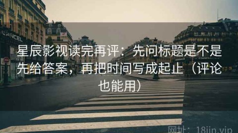 星辰影视读完再评：先问标题是不是先给答案，再把时间写成起止（评论也能用）