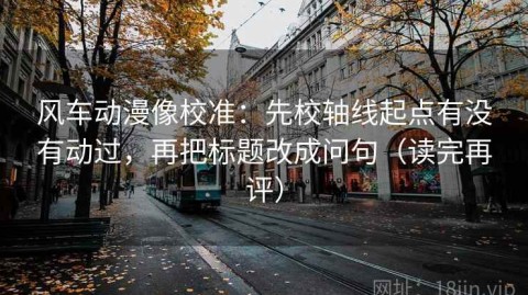 风车动漫像校准：先校轴线起点有没有动过，再把标题改成问句（读完再评）