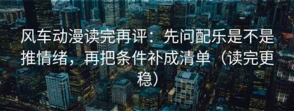 风车动漫读完再评：先问配乐是不是推情绪，再把条件补成清单（读完更稳）