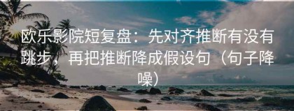 欧乐影院短复盘：先对齐推断有没有跳步，再把推断降成假设句（句子降噪）