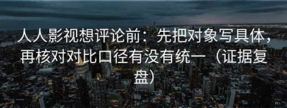 人人影视想评论前：先把对象写具体，再核对对比口径有没有统一（证据复盘）