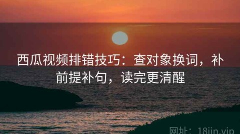 西瓜视频排错技巧：查对象换词，补前提补句，读完更清醒