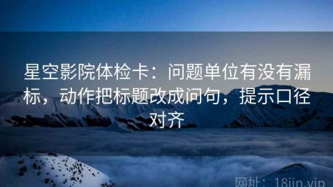 星空影院体检卡：问题单位有没有漏标，动作把标题改成问句，提示口径对齐