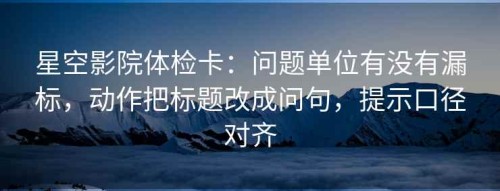 星空影院体检卡：问题单位有没有漏标，动作把标题改成问句，提示口径对齐