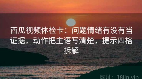 西瓜视频体检卡：问题情绪有没有当证据，动作把主语写清楚，提示四格拆解