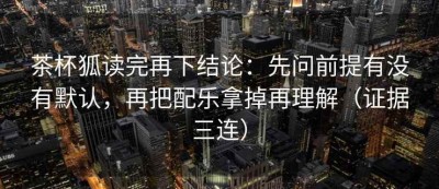 茶杯狐读完再下结论：先问前提有没有默认，再把配乐拿掉再理解（证据三连）