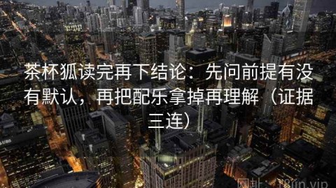 茶杯狐读完再下结论：先问前提有没有默认，再把配乐拿掉再理解（证据三连）
