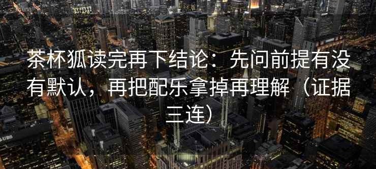 茶杯狐读完再下结论：先问前提有没有默认，再把配乐拿掉再理解（证据三连）