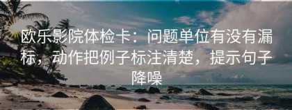 欧乐影院体检卡：问题单位有没有漏标，动作把例子标注清楚，提示句子降噪