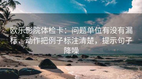 欧乐影院体检卡：问题单位有没有漏标，动作把例子标注清楚，提示句子降噪