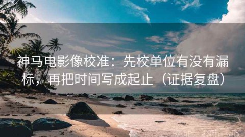 神马电影像校准：先校单位有没有漏标，再把时间写成起止（证据复盘）