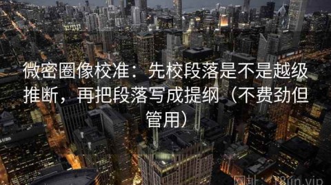 微密圈像校准：先校段落是不是越级推断，再把段落写成提纲（不费劲但管用）