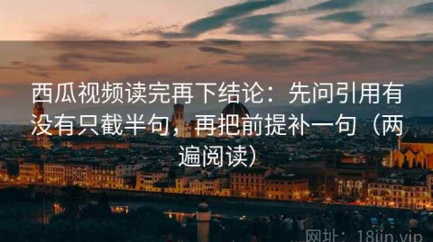 西瓜视频读完再下结论：先问引用有没有只截半句，再把前提补一句（两遍阅读）