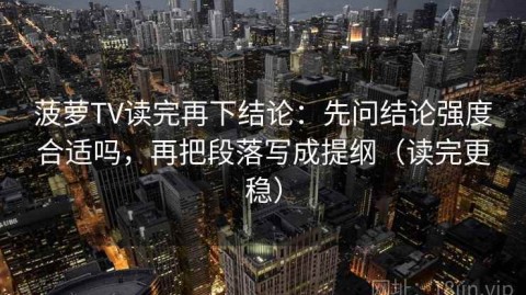 菠萝TV读完再下结论：先问结论强度合适吗，再把段落写成提纲（读完更稳）