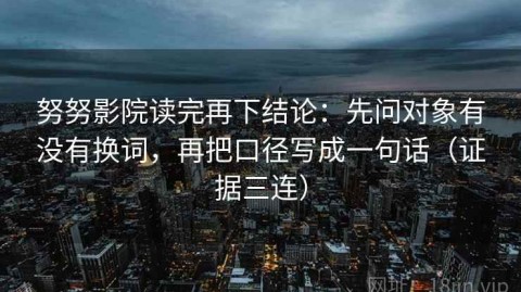 努努影院读完再下结论：先问对象有没有换词，再把口径写成一句话（证据三连）