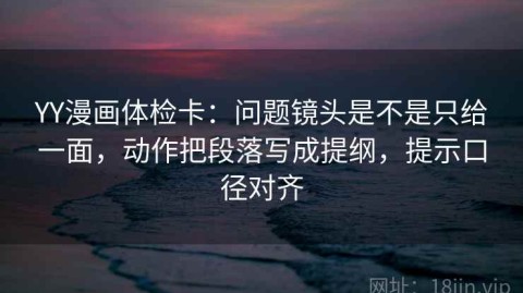 YY漫画体检卡：问题镜头是不是只给一面，动作把段落写成提纲，提示口径对齐