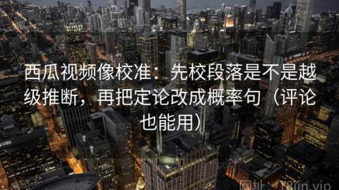 西瓜视频像校准：先校段落是不是越级推断，再把定论改成概率句（评论也能用）