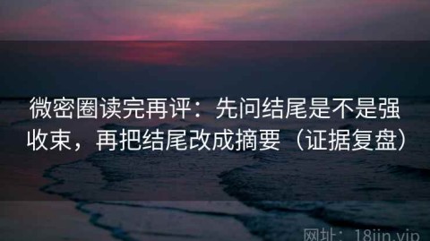微密圈读完再评：先问结尾是不是强收束，再把结尾改成摘要（证据复盘）