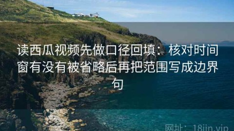 读西瓜视频先做口径回填：核对时间窗有没有被省略后再把范围写成边界句