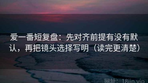爱一番短复盘：先对齐前提有没有默认，再把镜头选择写明（读完更清楚）