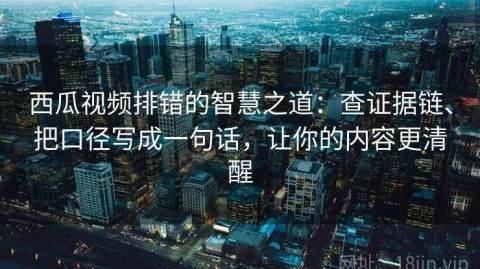 西瓜视频排错的智慧之道：查证据链、把口径写成一句话，让你的内容更清醒