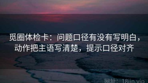 觅圈体检卡：问题口径有没有写明白，动作把主语写清楚，提示口径对齐