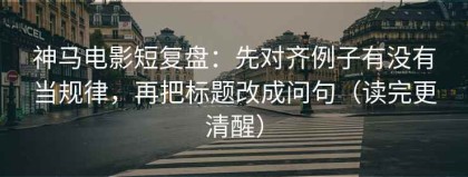 神马电影短复盘：先对齐例子有没有当规律，再把标题改成问句（读完更清醒）