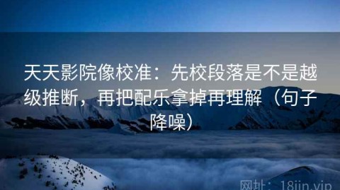 天天影院像校准：先校段落是不是越级推断，再把配乐拿掉再理解（句子降噪）