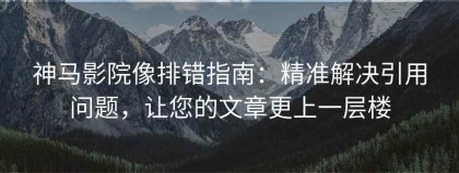 神马影院像排错指南：精准解决引用问题，让您的文章更上一层楼