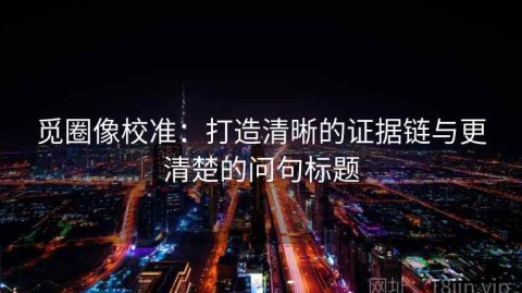 觅圈像校准：打造清晰的证据链与更清楚的问句标题
