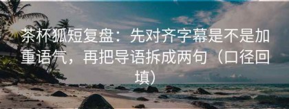 茶杯狐短复盘：先对齐字幕是不是加重语气，再把导语拆成两句（口径回填）