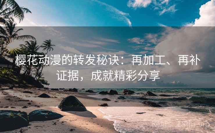 樱花动漫的转发秘诀：再加工、再补证据，成就精彩分享