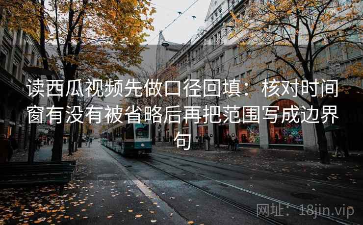 读西瓜视频先做口径回填:核对时间窗有没有被省略后再把范围写成边界句 读西瓜视频先做口径回填:核对时间窗有没有被省略后再把范围写成边界句
