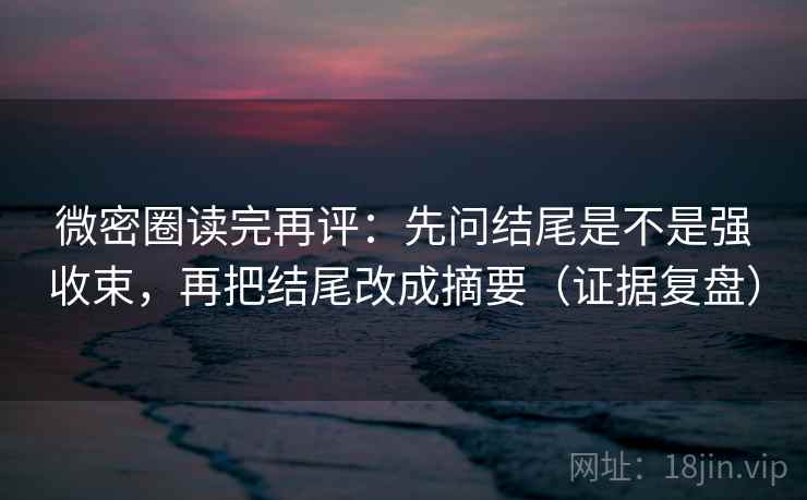 微密圈读完再评：先问结尾是不是强收束，再把结尾改成摘要（证据复盘）