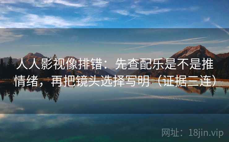 人人影视像排错：先查配乐是不是推情绪，再把镜头选择写明（证据三连）