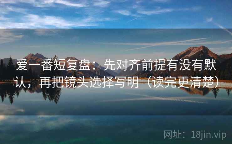 爱一番短复盘：先对齐前提有没有默认，再把镜头选择写明（读完更清楚）