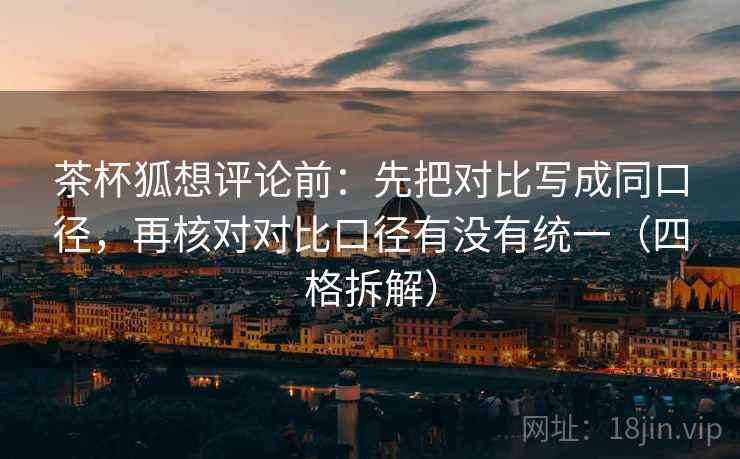 茶杯狐想评论前：先把对比写成同口径，再核对对比口径有没有统一（四格拆解）