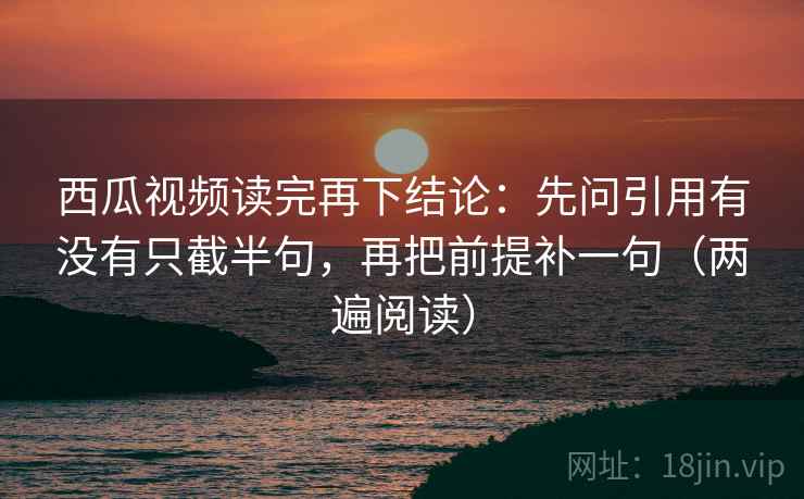 西瓜视频读完再下结论：先问引用有没有只截半句，再把前提补一句（两遍阅读）