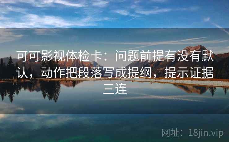 可可影视体检卡：问题前提有没有默认，动作把段落写成提纲，提示证据三连