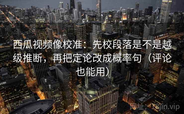 西瓜视频像校准：先校段落是不是越级推断，再把定论改成概率句（评论也能用）