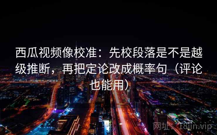 西瓜视频像校准：先校段落是不是越级推断，再把定论改成概率句（评论也能用）