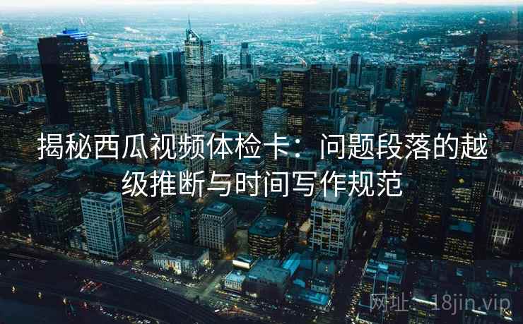揭秘西瓜视频体检卡：问题段落的越级推断与时间写作规范