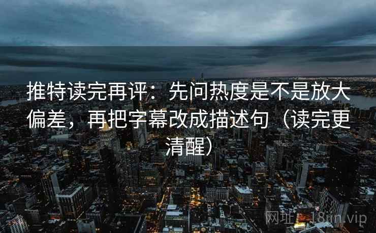 推特读完再评：先问热度是不是放大偏差，再把字幕改成描述句（读完更清醒）