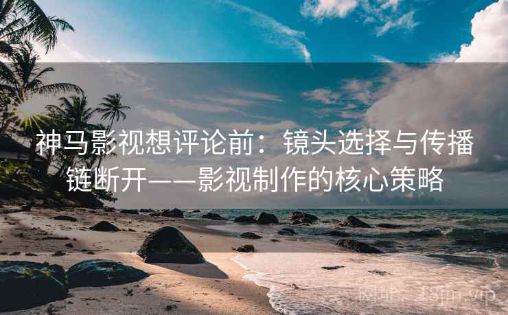 神马影视想评论前：镜头选择与传播链断开——影视制作的核心策略