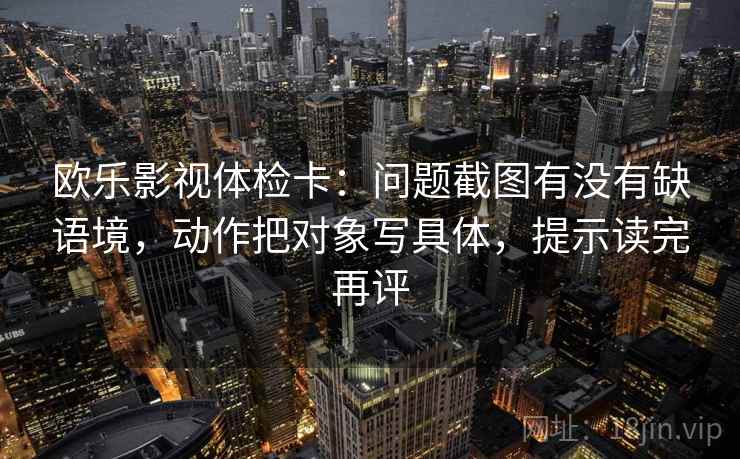 欧乐影视体检卡:问题截图有没有缺语境,动作把对象写具体,提示读完再评 欧乐影视体检卡:问题截图有没有缺语境,动作把对象写具体,提示读完再评