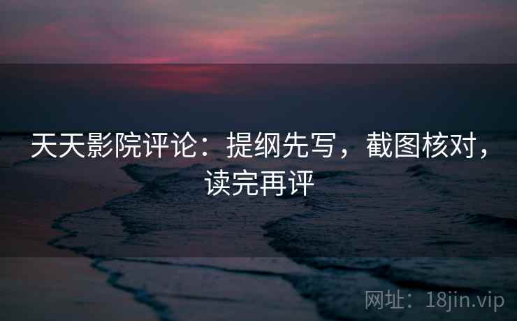 天天影院评论：提纲先写，截图核对，读完再评