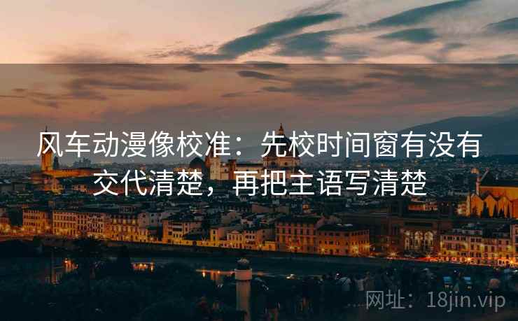 风车动漫像校准:先校时间窗有没有交代清楚,再把主语写清楚 风车动漫像校准:先校时间窗有没有交代清楚,再把主语写清楚